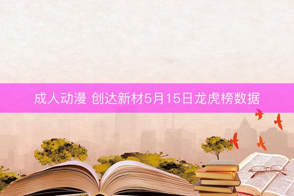 成人动漫 创达新材5月15日龙虎榜数据