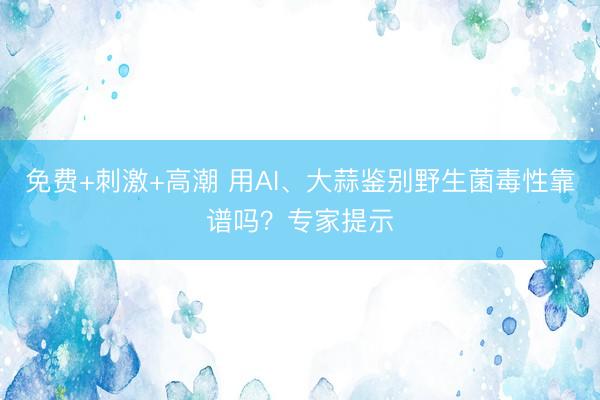 免费+刺激+高潮 用AI、大蒜鉴别野生菌毒性靠谱吗？专家提示