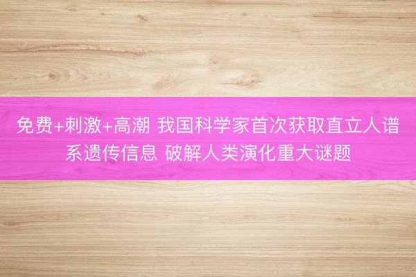 免费+刺激+高潮 我国科学家首次获取直立人谱系遗传信息 破解人类演化重大谜题