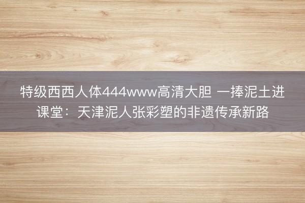 特级西西人体444www高清大胆 一捧泥土进课堂：天津泥人张彩塑的非遗传承新路