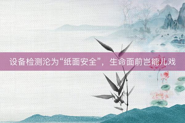 设备检测沦为“纸面安全”，生命面前岂能儿戏