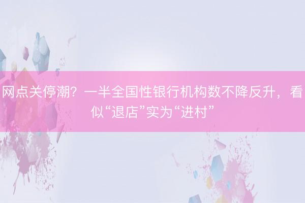网点关停潮？一半全国性银行机构数不降反升，看似“退店”实为“进村”