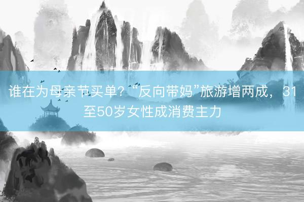 谁在为母亲节买单？“反向带妈”旅游增两成，31至50岁女性成消费主力