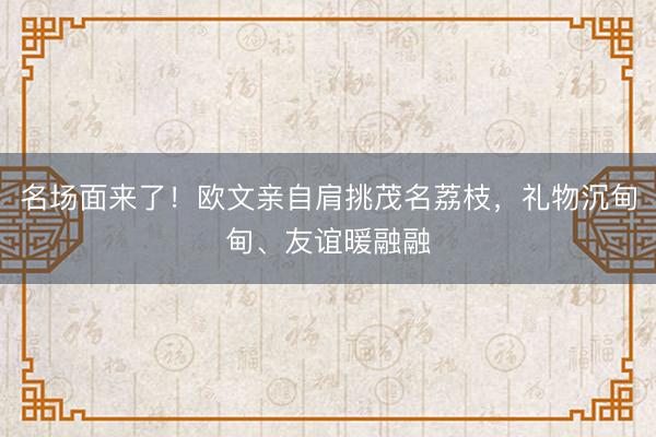 名场面来了!欧文亲自肩挑茂名荔枝,礼物沉甸甸、友谊暖融融