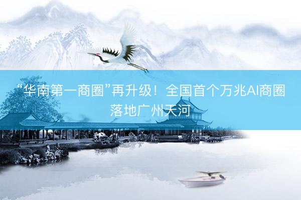 “华南第一商圈”再升级！全国首个万兆AI商圈落地广州天河