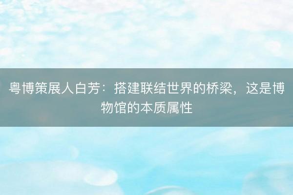 粤博策展人白芳：搭建联结世界的桥梁，这是博物馆的本质属性