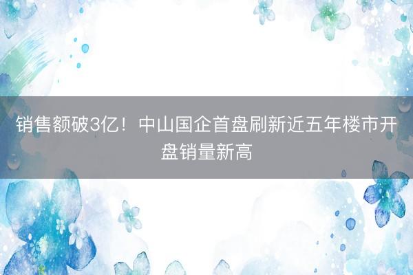 销售额破3亿！中山国企首盘刷新近五年楼市开盘销量新高