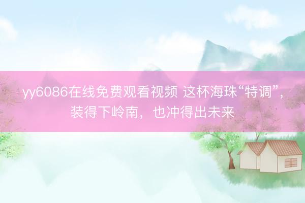 yy6086在线免费观看视频 这杯海珠“特调”，装得下岭南，也冲得出未来