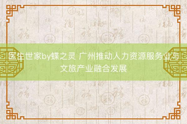 医生世家by蝶之灵 广州推动人力资源服务业与文旅产业融合发展