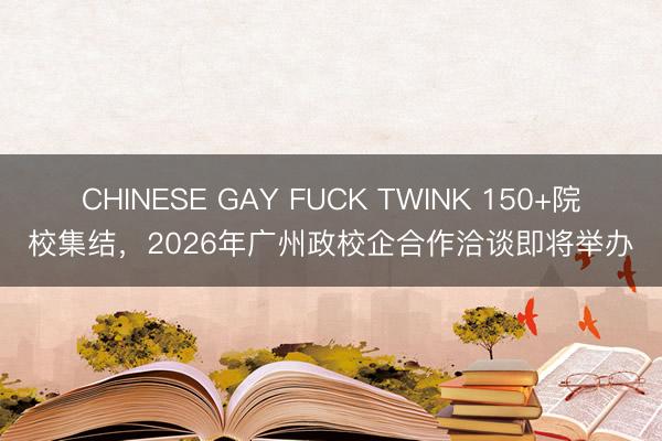 CHINESE GAY FUCK TWINK 150+院校集结，2026年广州政校企合作洽谈即将举办