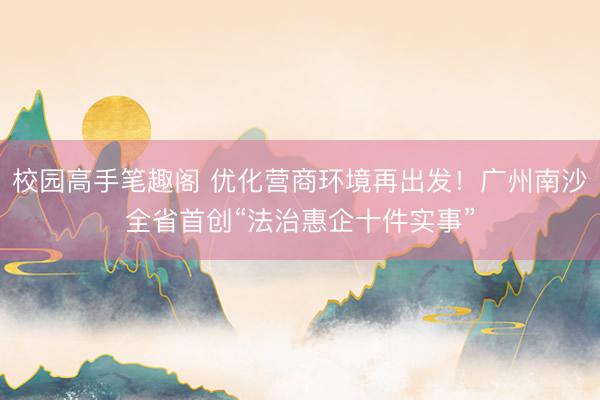 校园高手笔趣阁 优化营商环境再出发！广州南沙全省首创“法治惠企十件实事”