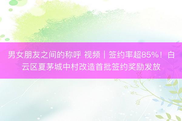 男女朋友之间的称呼 视频｜签约率超85%！白云区夏茅城中村改造首批签约奖励发放
