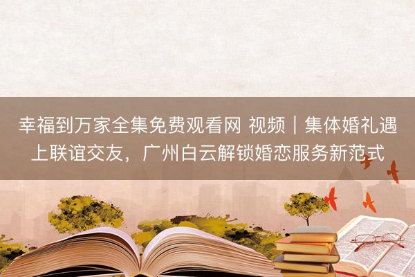 幸福到万家全集免费观看网 视频｜集体婚礼遇上联谊交友，广州白云解锁婚恋服务新范式