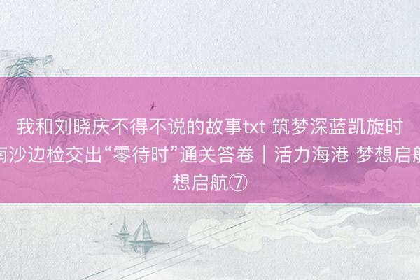 我和刘晓庆不得不说的故事txt 筑梦深蓝凯旋时，南沙边检交出“零待时”通关答卷｜活力海港 梦想启航⑦‌