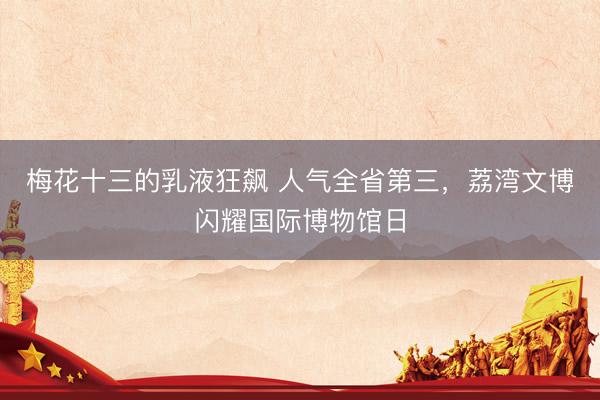 梅花十三的乳液狂飙 人气全省第三,荔湾文博闪耀国际博物馆日