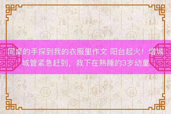 同桌的手探到我的衣服里作文 阳台起火！增城城管紧急赶到，救下在熟睡的3岁幼童