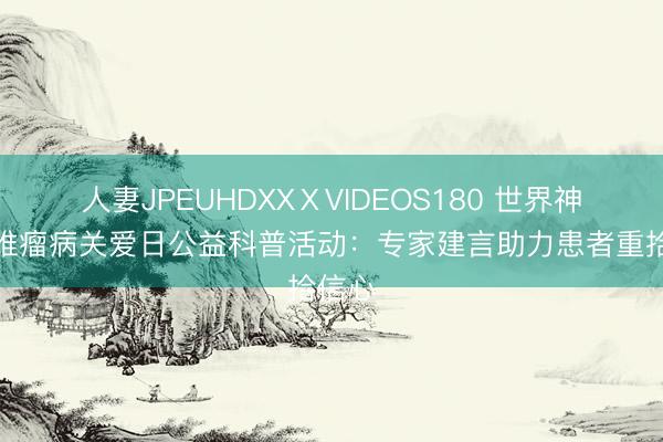 人妻JPEUHDXXⅩVIDEOS180 世界神经纤维瘤病关爱日公益科普活动：专家建言助力患者重拾信心