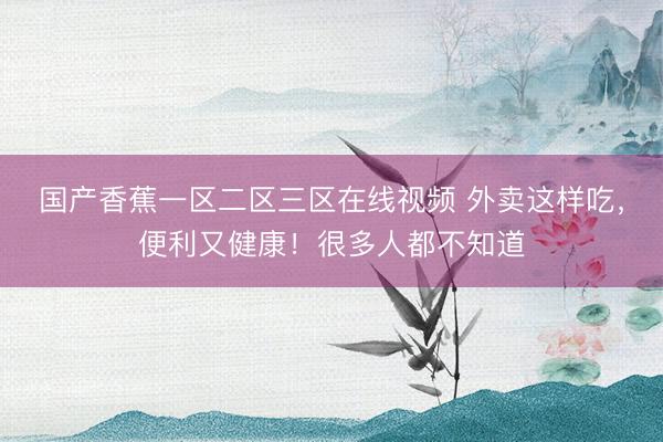 国产香蕉一区二区三区在线视频 外卖这样吃，便利又健康！很多人都不知道