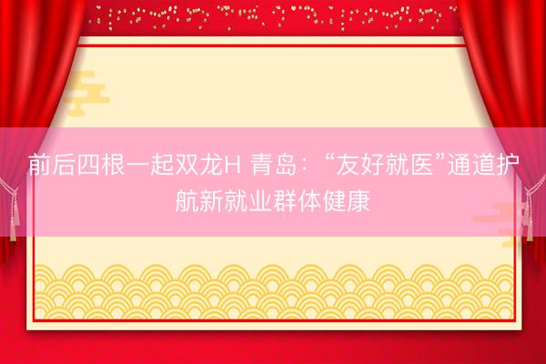 前后四根一起双龙H 青岛：“友好就医”通道护航新就业群体健康