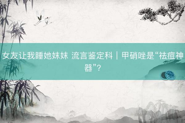 女友让我睡她妺妺 流言鉴定科｜甲硝唑是“祛痘神器”？