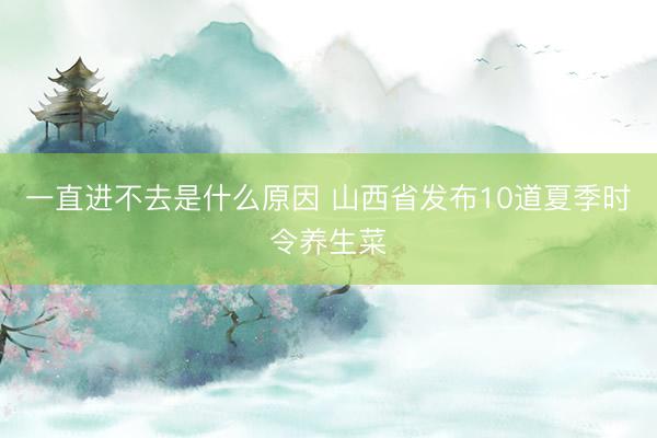 一直进不去是什么原因 山西省发布10道夏季时令养生菜