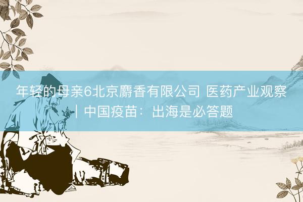 年轻的母亲6北京麝香有限公司 医药产业观察｜中国疫苗：出海是必答题