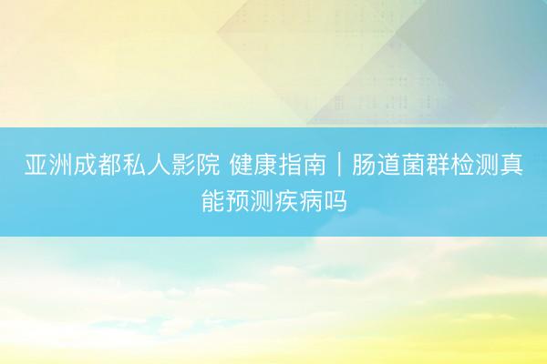 亚洲成都私人影院 健康指南｜肠道菌群检测真能预测疾病吗