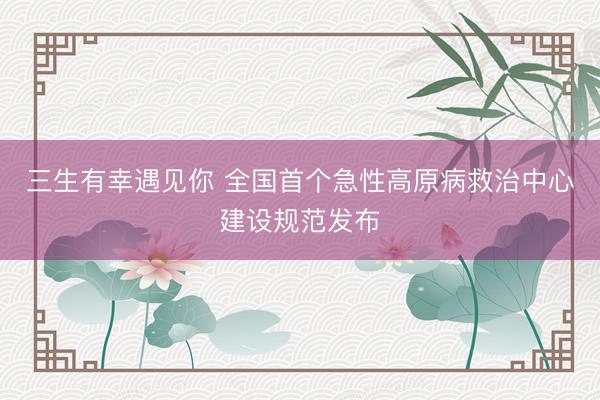 三生有幸遇见你 全国首个急性高原病救治中心建设规范发布