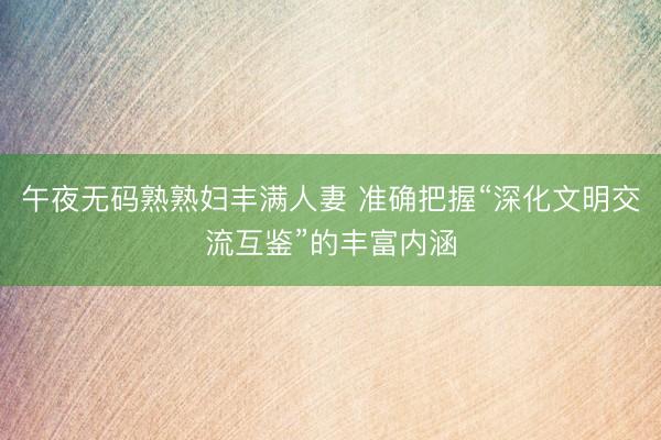 午夜无码熟熟妇丰满人妻 准确把握“深化文明交流互鉴”的丰富内涵