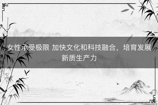 女性承受极限 加快文化和科技融合，培育发展新质生产力