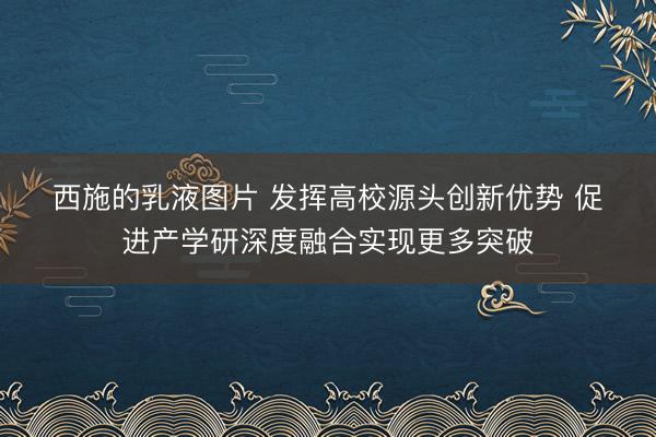 西施的乳液图片 发挥高校源头创新优势 促进产学研深度融合实现更多突破