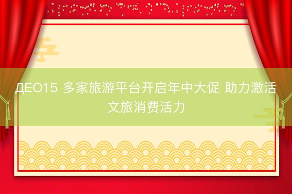 ДEO15 多家旅游平台开启年中大促 助力激活文旅消费活力