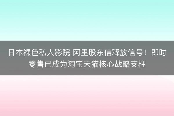 日本裸色私人影院 阿里股东信释放信号！即时零售已成为淘宝天猫核心战略支柱