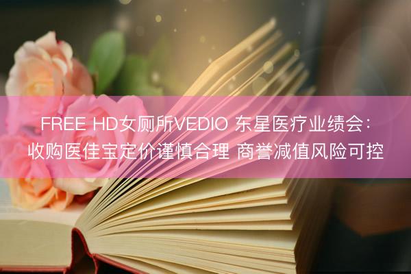 FREE HD女厕所VEDIO 东星医疗业绩会：收购医佳宝定价谨慎合理 商誉减值风险可控