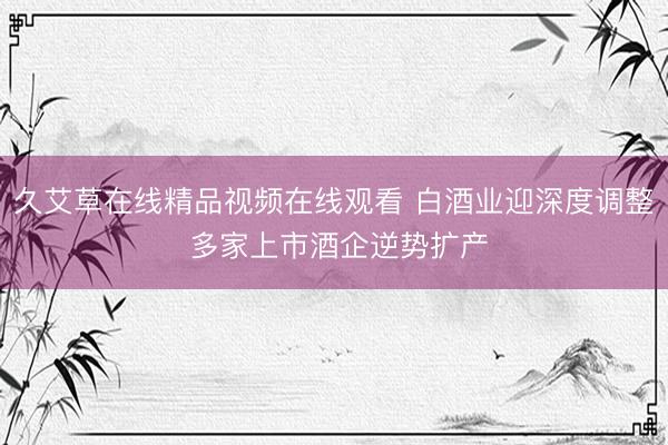 久艾草在线精品视频在线观看 白酒业迎深度调整 多家上市酒企逆势扩产