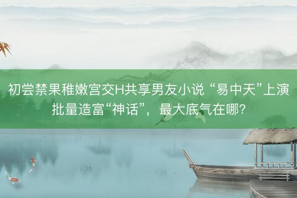 初尝禁果稚嫩宫交H共享男友小说 “易中天”上演批量造富“神话”，最大底气在哪？