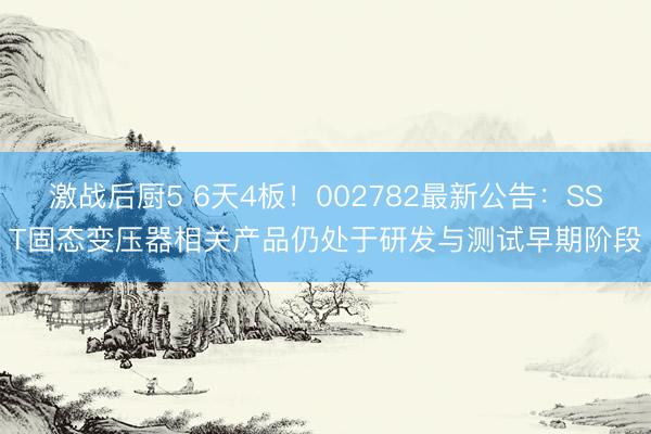 激战后厨5 6天4板！002782最新公告：SST固态变压器相关产品仍处于研发与测试早期阶段
