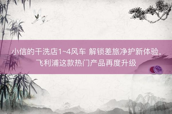 小信的干洗店1~4风车 解锁差旅净护新体验，飞利浦这款热门产品再度升级