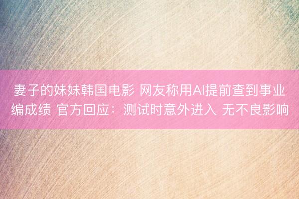 妻子的妹妹韩国电影 网友称用AI提前查到事业编成绩 官方回应：测试时意外进入 无不良影响