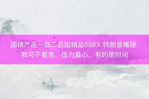 国精产品一品二品国精品69XX 特朗普嘴硬：我可不着急，压力最小，有的是时间