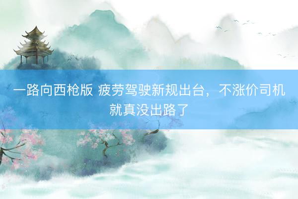 一路向西枪版 疲劳驾驶新规出台，不涨价司机就真没出路了