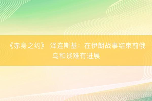 《赤身之约》 泽连斯基：在伊朗战事结束前俄乌和谈难有进展
