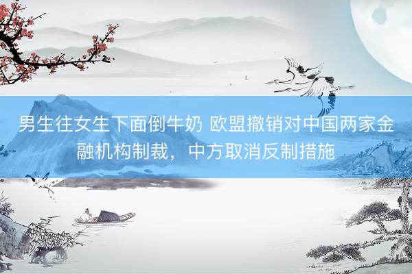 男生往女生下面倒牛奶 欧盟撤销对中国两家金融机构制裁，中方取消反制措施