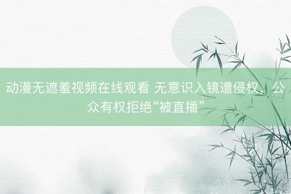 动漫无遮羞视频在线观看 无意识入镜遭侵权,公众有权拒绝“被直播”