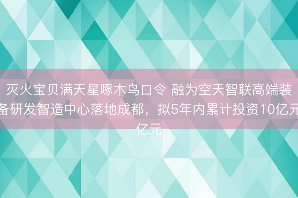 灭火宝贝满天星啄木鸟口令 融为空天智联高端装备研发智造中心落地成都，拟5年内累计投资10亿元