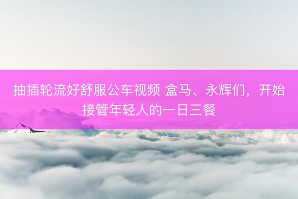 抽插轮流好舒服公车视频 盒马、永辉们，开始接管年轻人的一日三餐