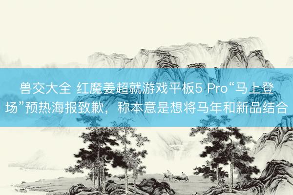 兽交大全 红魔姜超就游戏平板5 Pro“马上登场”预热海报致歉，称本意是想将马年和新品结合
