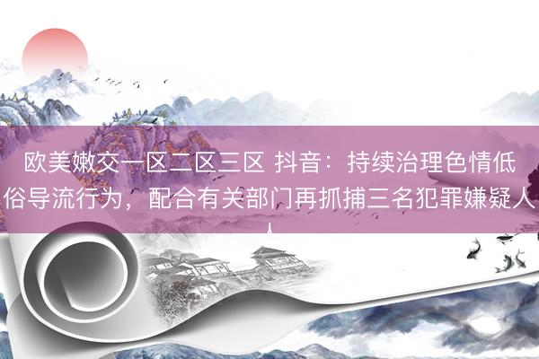 欧美嫩交一区二区三区 抖音：持续治理色情低俗导流行为，配合有关部门再抓捕三名犯罪嫌疑人
