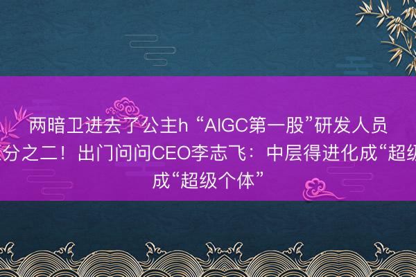 两暗卫进去了公主h “AIGC第一股”研发人员瘦身三分之二！出门问问CEO李志飞：中层得进化成“超级个体”