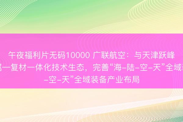 午夜福利片无码10000 广联航空：与天津跃峰协同构建金属—复材一体化技术生态，完善“海-陆-空-天”全域装备产业布局